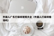 外国人广东打麻将视频大全（外国人打麻将赌钱吗）