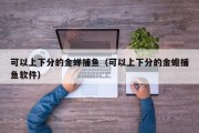 可以上下分的金蝉捕鱼（可以上下分的金蟾捕鱼软件）